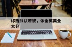 开云体育APP下载-称西邱队若被，体全英美全大分的简单介绍